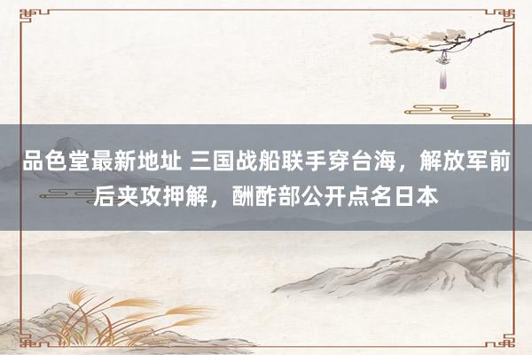 品色堂最新地址 三国战船联手穿台海，解放军前后夹攻押解，酬酢部公开点名日本