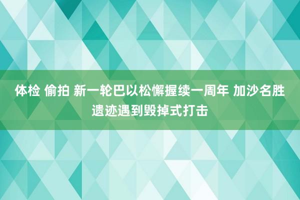 体检 偷拍 新一轮巴以松懈握续一周年 加沙名胜遗迹遇到毁掉式打击