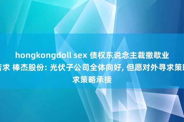 hongkongdoll sex 债权东说念主裁撤歇业重整苦求 棒杰股份: 光伏子公司全体向好， 但愿对外寻求策略承接