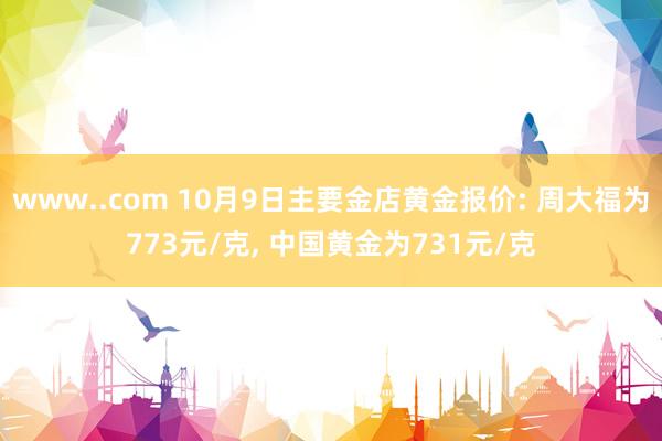 www..com 10月9日主要金店黄金报价: 周大福为773元/克， 中国黄金为731元/克