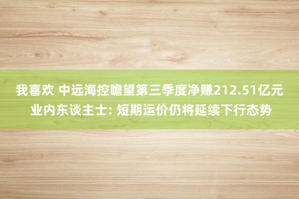 我喜欢 中远海控瞻望第三季度净赚212.51亿元 业内东谈主士: 短期运价仍将延续下行态势