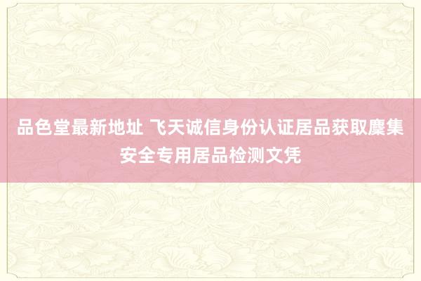 品色堂最新地址 飞天诚信身份认证居品获取麇集安全专用居品检测文凭