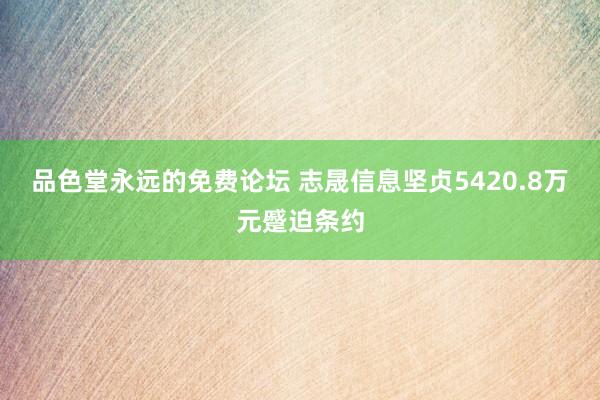 品色堂永远的免费论坛 志晟信息坚贞5420.8万元蹙迫条约