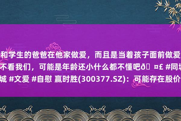 和学生的爸爸在他家做爱，而且是当着孩子面前做爱，太刺激了，孩子完全不看我们，可能是年龄还小什么都不懂吧🤣 #同城 #文爱 #自慰 赢时胜(300377.SZ)：可能存在股价大幅上升后回落的风险