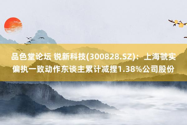 品色堂论坛 锐新科技(300828.SZ)：上海虢实偏执一致动作东谈主累计减捏1.38%公司股份