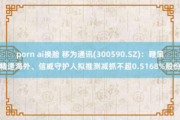 porn ai换脸 移为通讯(300590.SZ)：鞭策精速海外、信威守护人拟推测减抓不超0.5168%股份