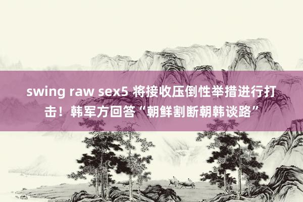 swing raw sex5 将接收压倒性举措进行打击！韩军方回答“朝鲜割断朝韩谈路”