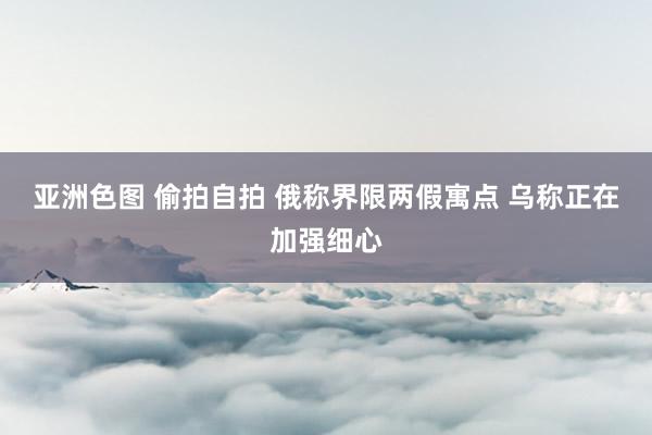 亚洲色图 偷拍自拍 俄称界限两假寓点 乌称正在加强细心