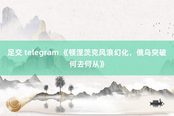 足交 telegram 《顿涅茨克风浪幻化，俄乌突破何去何从》