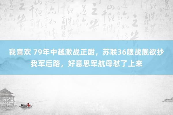 我喜欢 79年中越激战正酣，苏联36艘战舰欲抄我军后路，好意思军航母怼了上来