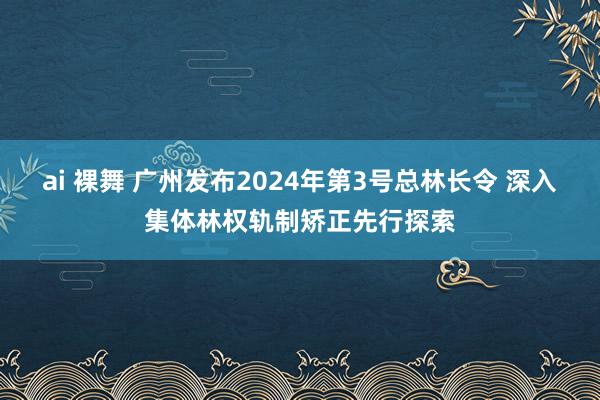 ai 裸舞 广州发布2024年第3号总林长令 深入集体林权轨制矫正先行探索