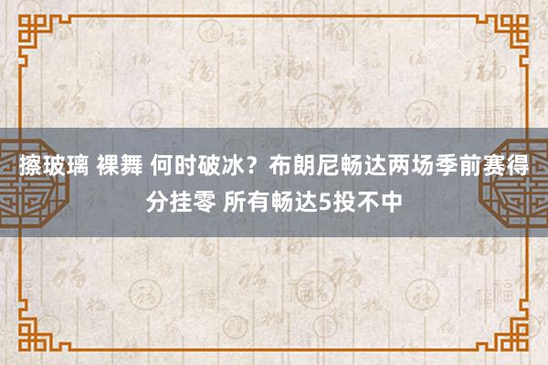 擦玻璃 裸舞 何时破冰？布朗尼畅达两场季前赛得分挂零 所有畅达5投不中