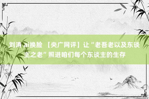 刘涛 ai换脸 【央广网评】让“老吾老以及东谈主之老”照进咱们每个东谈主的生存