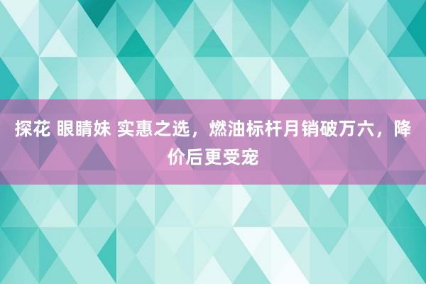 探花 眼睛妹 实惠之选，燃油标杆月销破万六，降价后更受宠