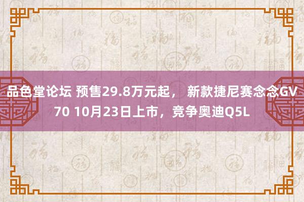 品色堂论坛 预售29.8万元起， 新款捷尼赛念念GV70 10月23日上市，竞争奥迪Q5L