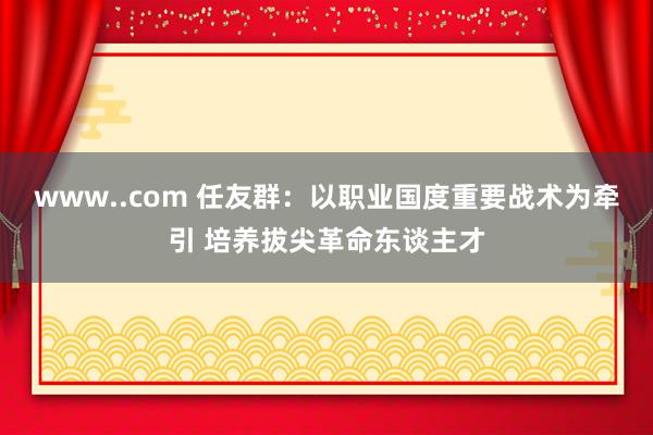 www..com 任友群：以职业国度重要战术为牵引 培养拔尖革命东谈主才