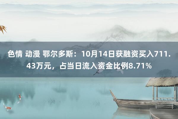 色情 动漫 鄂尔多斯：10月14日获融资买入711.43万元，占当日流入资金比例8.71%