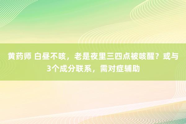 黄药师 白昼不咳，老是夜里三四点被咳醒？或与3个成分联系，需对症辅助