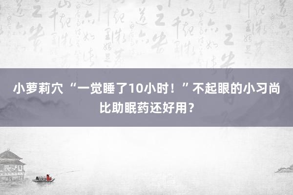 小萝莉穴 “一觉睡了10小时！”不起眼的小习尚比助眠药还好用？