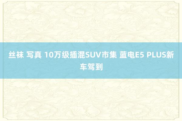 丝袜 写真 10万级插混SUV市集 蓝电E5 PLUS新车驾到