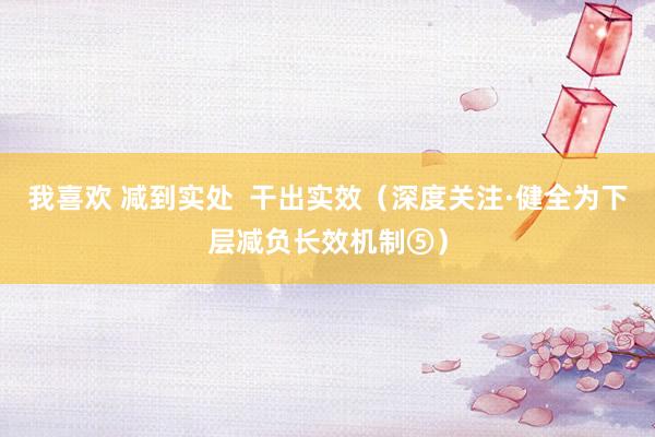 我喜欢 减到实处  干出实效（深度关注·健全为下层减负长效机制⑤）