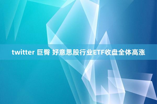 twitter 巨臀 好意思股行业ETF收盘全体高涨