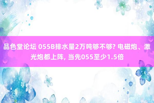 品色堂论坛 055B排水量2万吨够不够? 电磁炮、激光炮都上阵， 当先055至少1.5倍