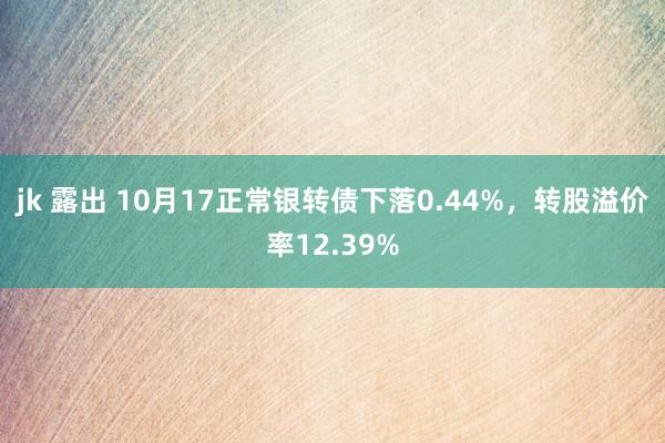 jk 露出 10月17正常银转债下落0.44%，转股溢价率12.39%