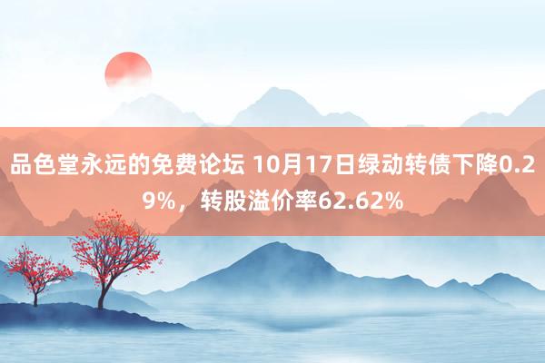 品色堂永远的免费论坛 10月17日绿动转债下降0.29%，转股溢价率62.62%