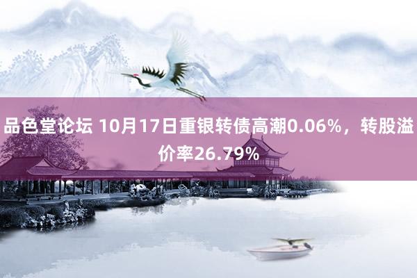 品色堂论坛 10月17日重银转债高潮0.06%，转股溢价率26.79%