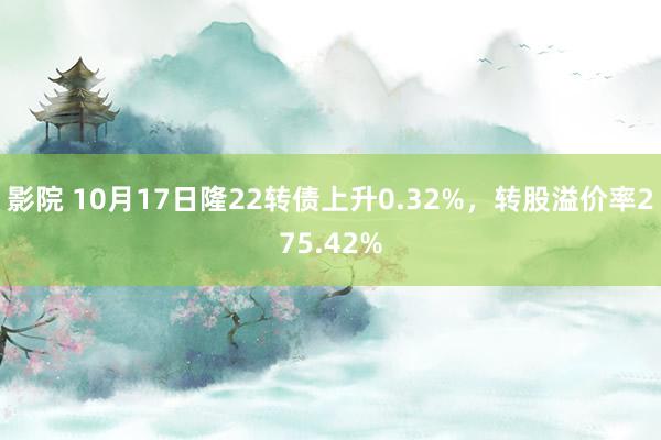 影院 10月17日隆22转债上升0.32%，转股溢价率275.42%