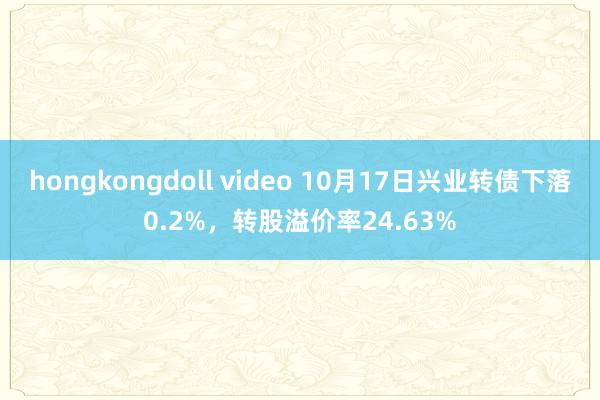 hongkongdoll video 10月17日兴业转债下落0.2%，转股溢价率24.63%