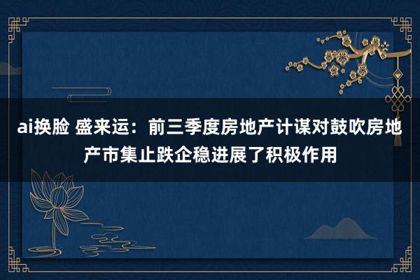 ai换脸 盛来运：前三季度房地产计谋对鼓吹房地产市集止跌企稳进展了积极作用