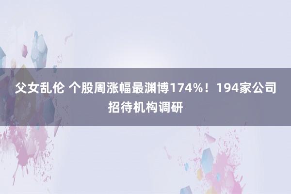 父女乱伦 个股周涨幅最渊博174%！194家公司招待机构调研