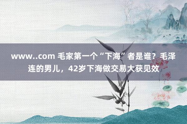 www..com 毛家第一个“下海”者是谁？毛泽连的男儿，42岁下海做交易大获见效