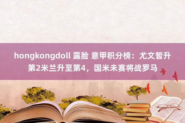 hongkongdoll 露脸 意甲积分榜：尤文暂升第2米兰升至第4，国米未赛将战罗马