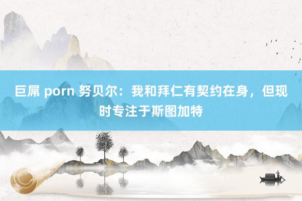 巨屌 porn 努贝尔：我和拜仁有契约在身，但现时专注于斯图加特