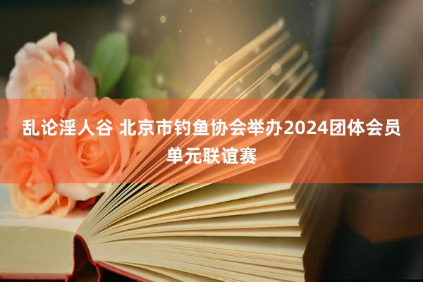 乱论淫人谷 北京市钓鱼协会举办2024团体会员单元联谊赛