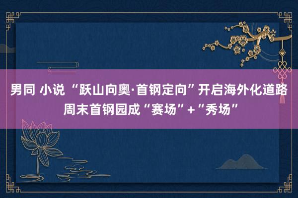 男同 小说 “跃山向奥·首钢定向”开启海外化道路 周末首钢园成“赛场”+“秀场”