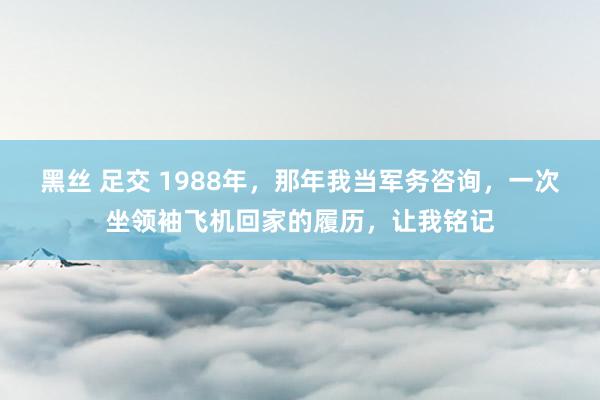 黑丝 足交 1988年，那年我当军务咨询，一次坐领袖飞机回家的履历，让我铭记