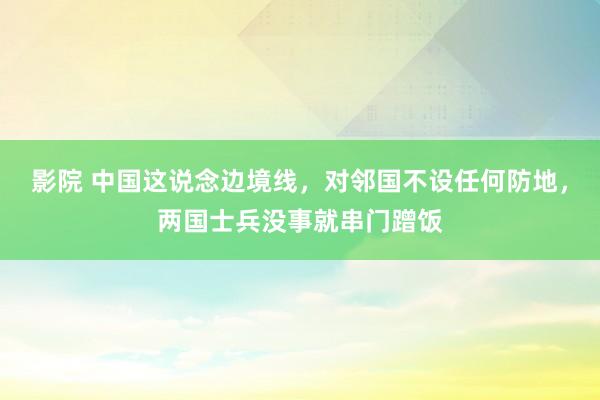 影院 中国这说念边境线，对邻国不设任何防地，两国士兵没事就串门蹭饭