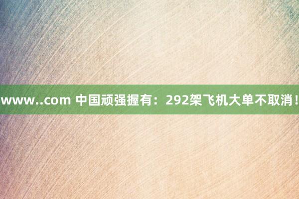 www..com 中国顽强握有：292架飞机大单不取消！