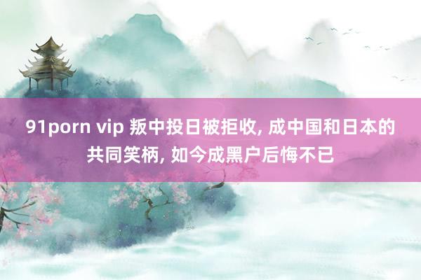 91porn vip 叛中投日被拒收， 成中国和日本的共同笑柄， 如今成黑户后悔不已