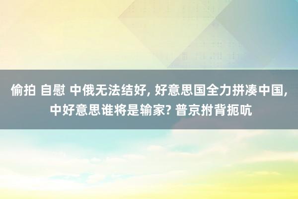 偷拍 自慰 中俄无法结好， 好意思国全力拼凑中国， 中好意思谁将是输家? 普京拊背扼吭