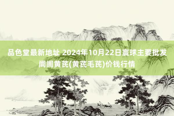 品色堂最新地址 2024年10月22日寰球主要批发阛阓黄芪(黄芪毛芪)价钱行情