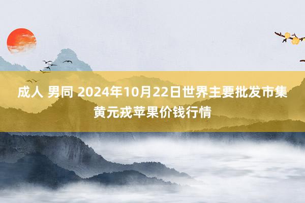 成人 男同 2024年10月22日世界主要批发市集黄元戎苹果价钱行情