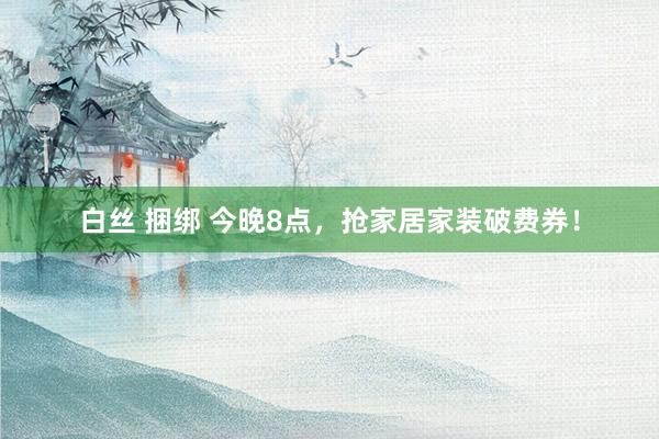 白丝 捆绑 今晚8点，抢家居家装破费券！