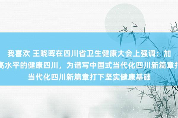 我喜欢 王晓晖在四川省卫生健康大会上强调：加速成立新时期更高水平的健康四川，为谱写中国式当代化四川新篇章打下坚实健康基础