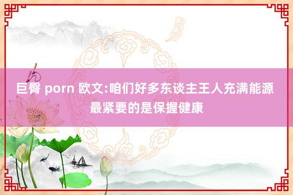 巨臀 porn 欧文:咱们好多东谈主王人充满能源 最紧要的是保握健康