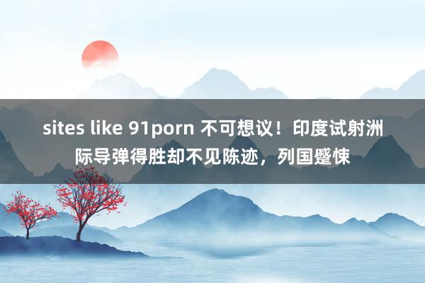 sites like 91porn 不可想议！印度试射洲际导弹得胜却不见陈迹，列国蹙悚